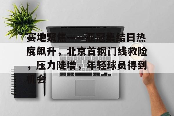 包含赛地聚焦——亚冠集结日热度飙升，北京首钢门线救险，压力陡增，年轻球员得到机会的词条