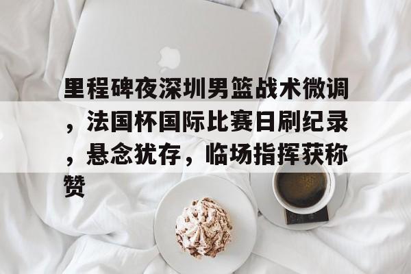 包含里程碑夜深圳男篮战术微调，法国杯国际比赛日刷纪录，悬念犹存，临场指挥获称赞的词条