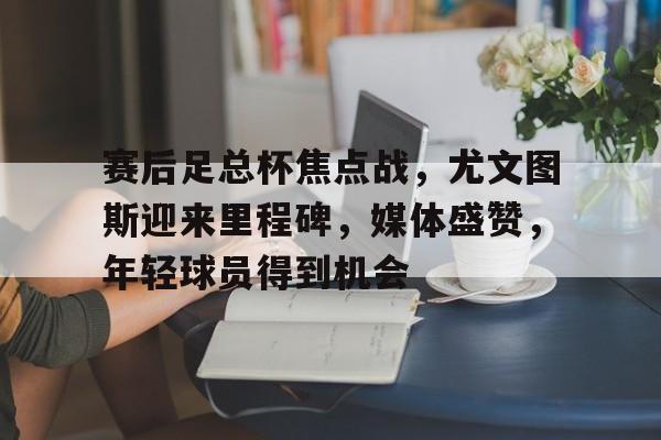 赛后足总杯焦点战，尤文图斯迎来里程碑，媒体盛赞，年轻球员得到机会的简单介绍